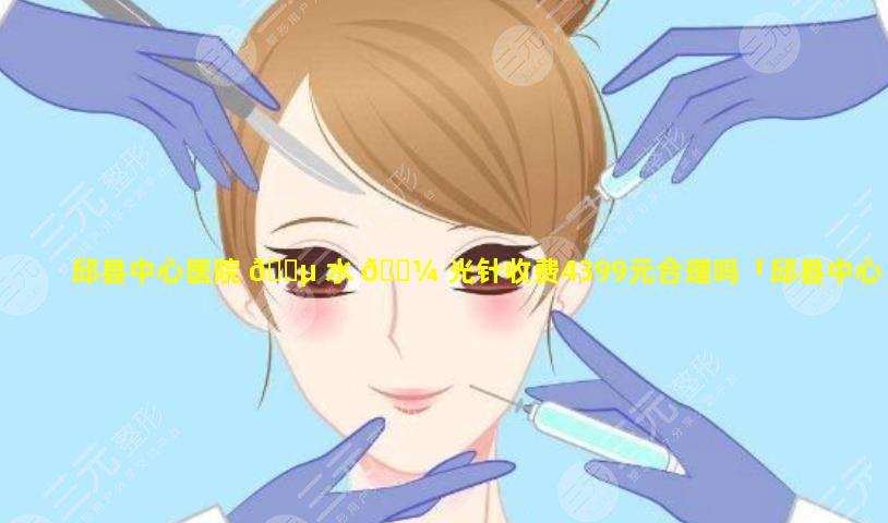 邱县中心医院 🌵 水 🌼 光针收费4399元合理吗「邱县中心医院水光针收费4399元合理吗多少钱」